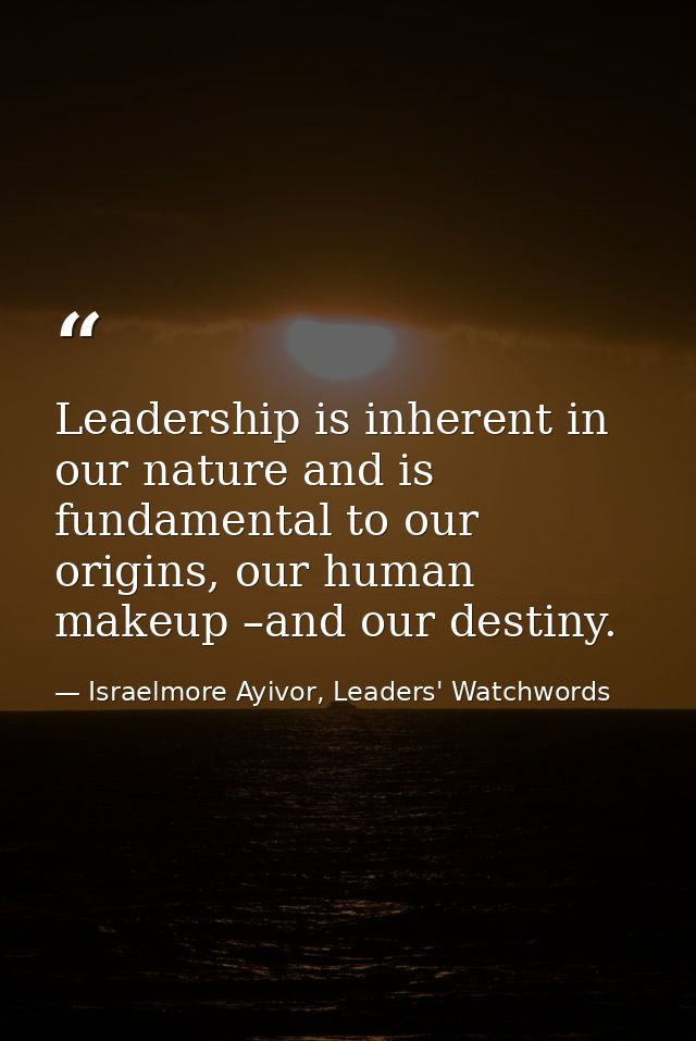 Leadership is inherent in our nature and is fundamental to our origins, our human makeup –and our destiny. — Israelmore Ayivor, Leaders' Watchwords