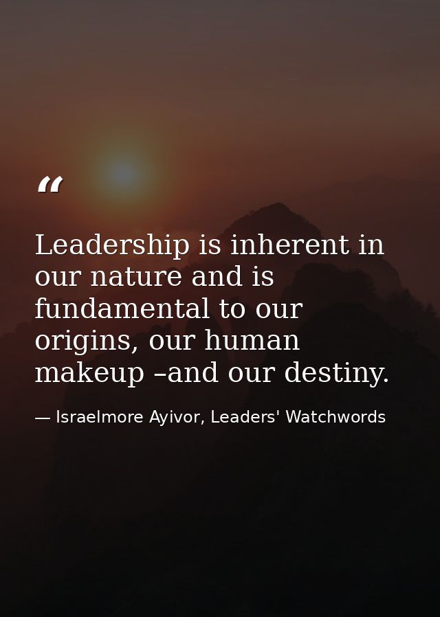 Leadership is inherent in our nature and is fundamental to our origins, our human makeup –and our destiny. — Israelmore Ayivor, Leaders' Watchwords