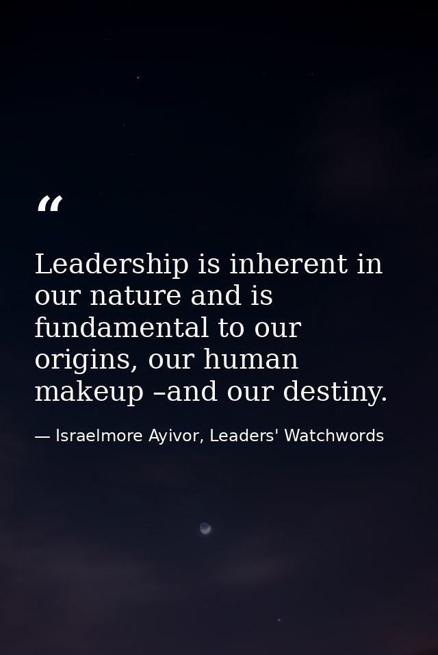 Leadership is inherent in our nature and is fundamental to our origins, our human makeup –and our destiny. — Israelmore Ayivor, Leaders' Watchwords