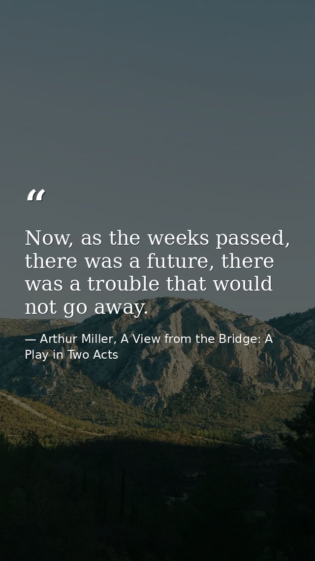 Now, as the weeks passed, there was a future, there was a trouble that would not go away. — Arthur Miller, A View from the Bridge: A Play in Two Acts