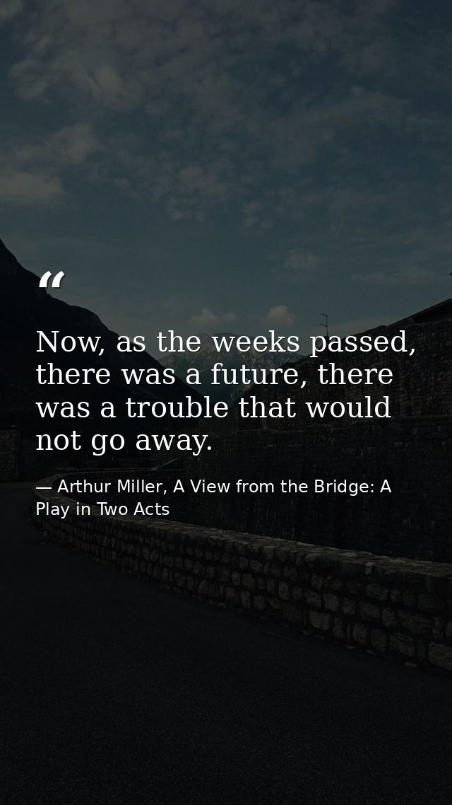 Now, as the weeks passed, there was a future, there was a trouble that would not go away. — Arthur Miller, A View from the Bridge: A Play in Two Acts