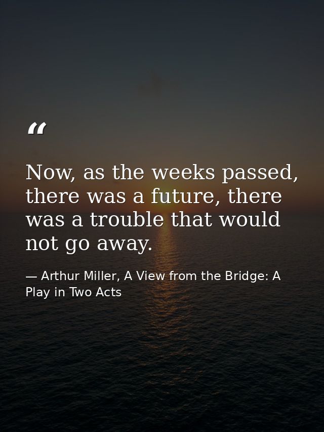 Now, as the weeks passed, there was a future, there was a trouble that would not go away. — Arthur Miller, A View from the Bridge: A Play in Two Acts