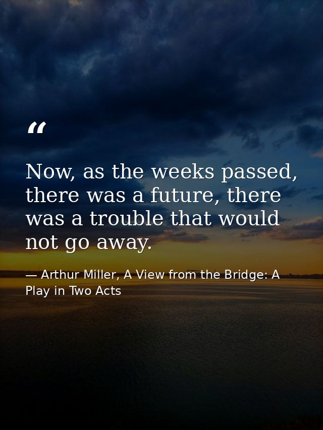 Now, as the weeks passed, there was a future, there was a trouble that would not go away. — Arthur Miller, A View from the Bridge: A Play in Two Acts