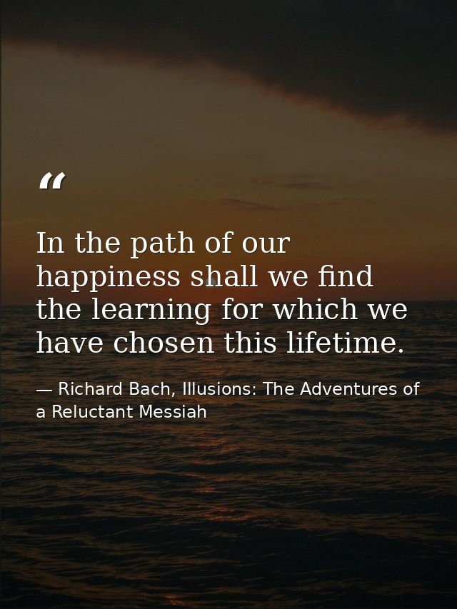 In the path of our happiness shall we find the learning for which we have chosen this lifetime. — Richard Bach, Illusions: The Adventures of a Reluctant Messiah