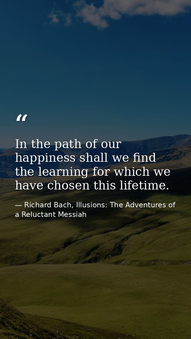 In the path of our happiness shall we find the learning for which we have chosen this lifetime. — Richard Bach, Illusions: The Adventures of a Reluctant Messiah