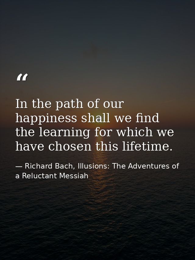In the path of our happiness shall we find the learning for which we have chosen this lifetime. — Richard Bach, Illusions: The Adventures of a Reluctant Messiah