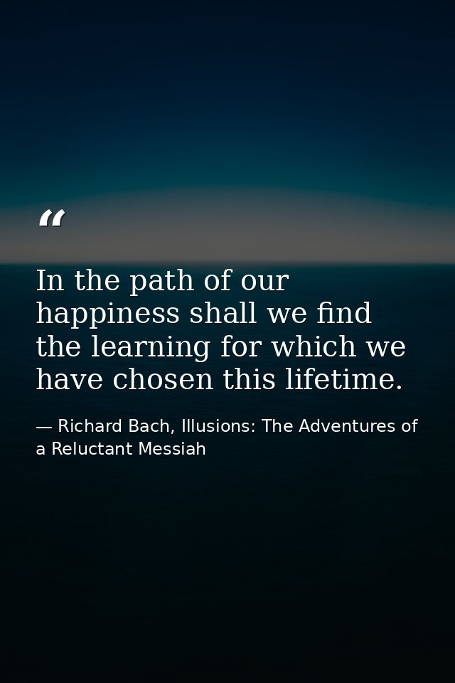 In the path of our happiness shall we find the learning for which we have chosen this lifetime. — Richard Bach, Illusions: The Adventures of a Reluctant Messiah