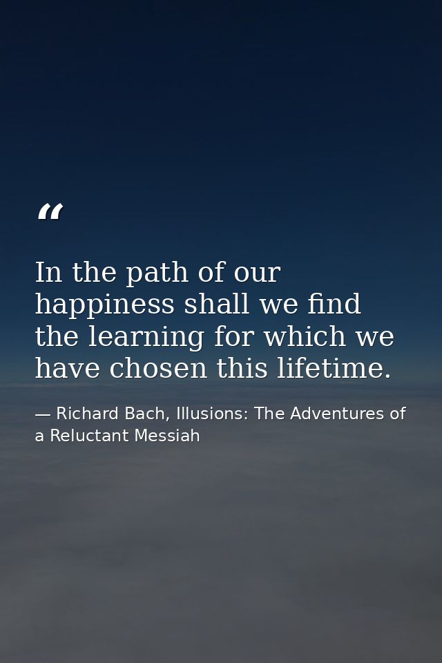 In the path of our happiness shall we find the learning for which we have chosen this lifetime. — Richard Bach, Illusions: The Adventures of a Reluctant Messiah