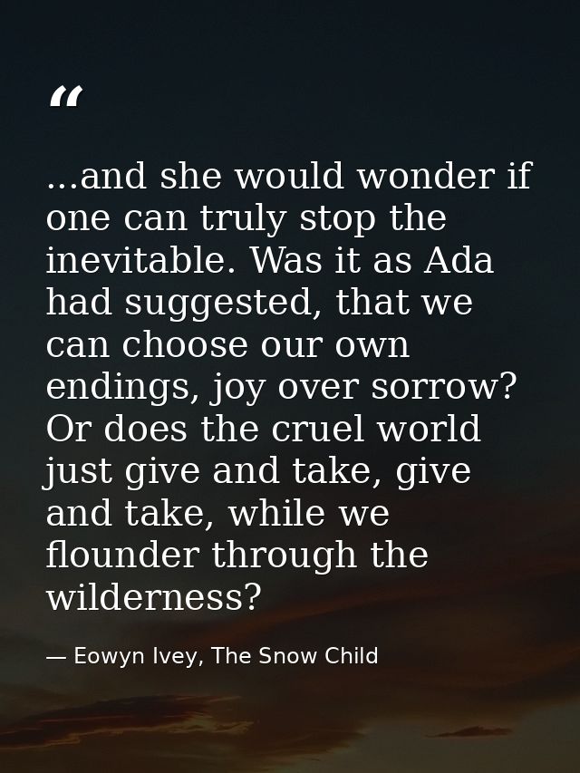 ...and she would wonder if one can truly stop the inevitable. Was it as Ada had suggested, that we can choose our own en — Eowyn Ivey, The Snow Child