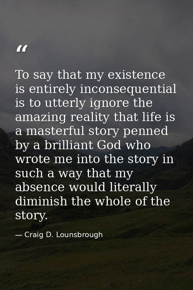 To say that my existence is entirely inconsequential is to utterly ignore the amazing reality that life is a masterful s — Craig D. Lounsbrough