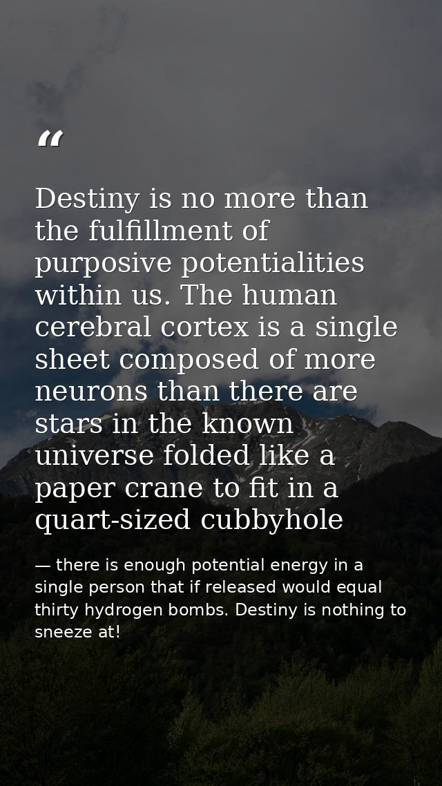 Destiny is no more than the fulfillment of purposive potentialities within us. The human cerebral cortex is a single she — there is enough potential energy in a single person that if released would equal thirty hydrogen bombs. Destiny is nothing to sneeze at!