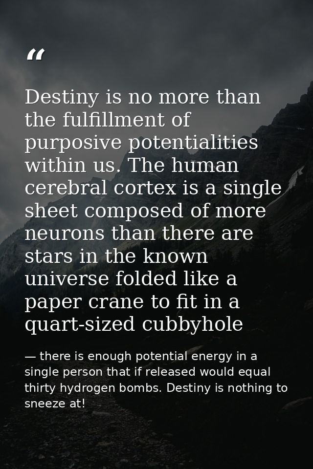 Destiny is no more than the fulfillment of purposive potentialities within us. The human cerebral cortex is a single she — there is enough potential energy in a single person that if released would equal thirty hydrogen bombs. Destiny is nothing to sneeze at!
