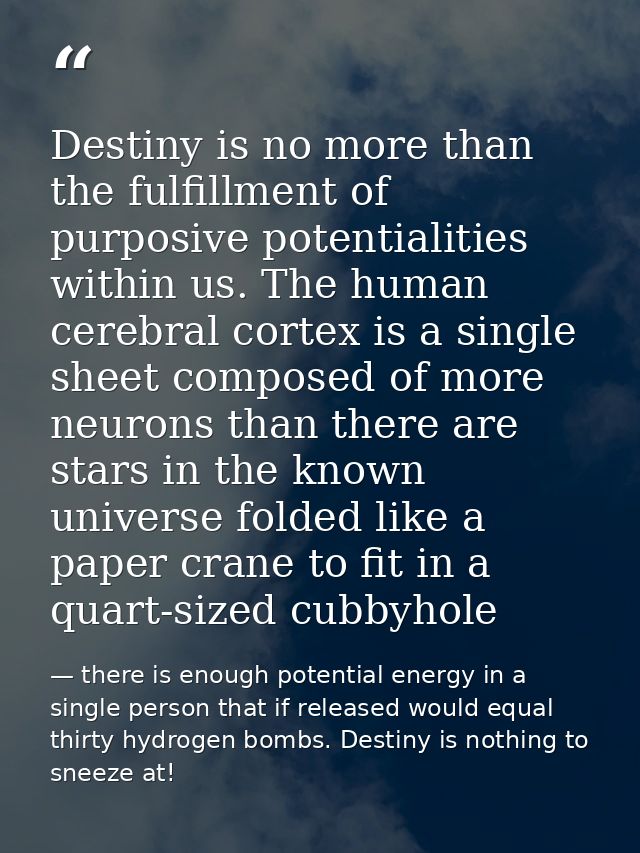 Destiny is no more than the fulfillment of purposive potentialities within us. The human cerebral cortex is a single she — there is enough potential energy in a single person that if released would equal thirty hydrogen bombs. Destiny is nothing to sneeze at!
