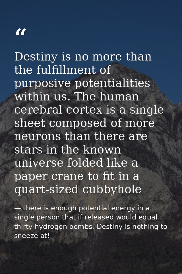 Destiny is no more than the fulfillment of purposive potentialities within us. The human cerebral cortex is a single she — there is enough potential energy in a single person that if released would equal thirty hydrogen bombs. Destiny is nothing to sneeze at!
