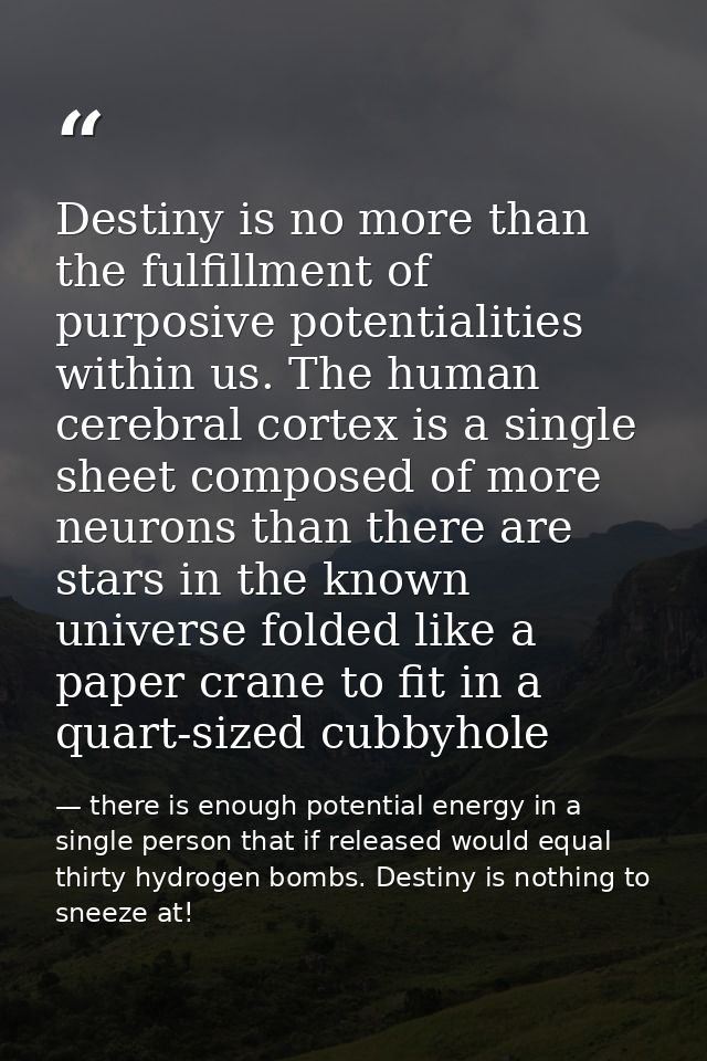 Destiny is no more than the fulfillment of purposive potentialities within us. The human cerebral cortex is a single she — there is enough potential energy in a single person that if released would equal thirty hydrogen bombs. Destiny is nothing to sneeze at!