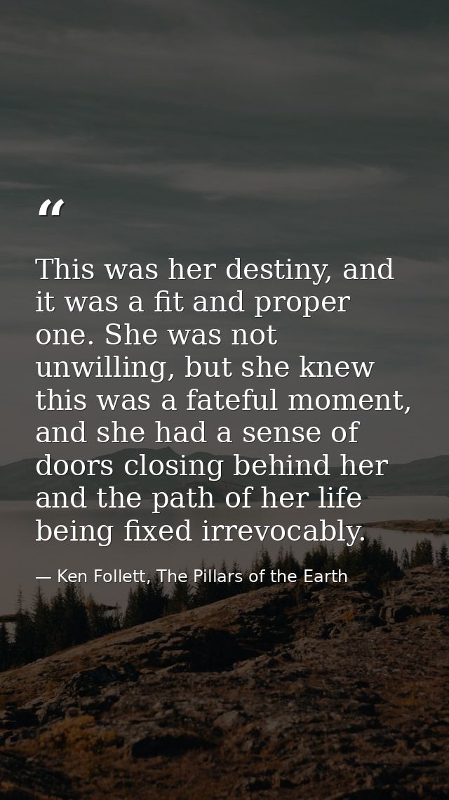 This was her destiny, and it was a fit and proper one. She was not unwilling, but she knew this was a fateful moment, an — Ken Follett, The Pillars of the Earth