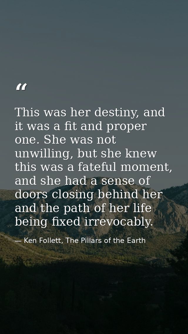 This was her destiny, and it was a fit and proper one. She was not unwilling, but she knew this was a fateful moment, an — Ken Follett, The Pillars of the Earth