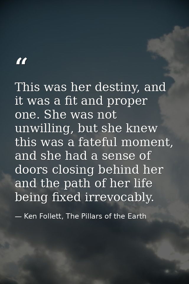 This was her destiny, and it was a fit and proper one. She was not unwilling, but she knew this was a fateful moment, an — Ken Follett, The Pillars of the Earth