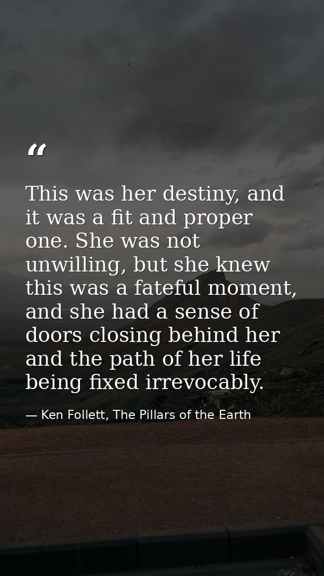 This was her destiny, and it was a fit and proper one. She was not unwilling, but she knew this was a fateful moment, an — Ken Follett, The Pillars of the Earth