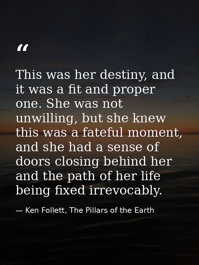 This was her destiny, and it was a fit and proper one. She was not unwilling, but she knew this was a fateful moment, an — Ken Follett, The Pillars of the Earth