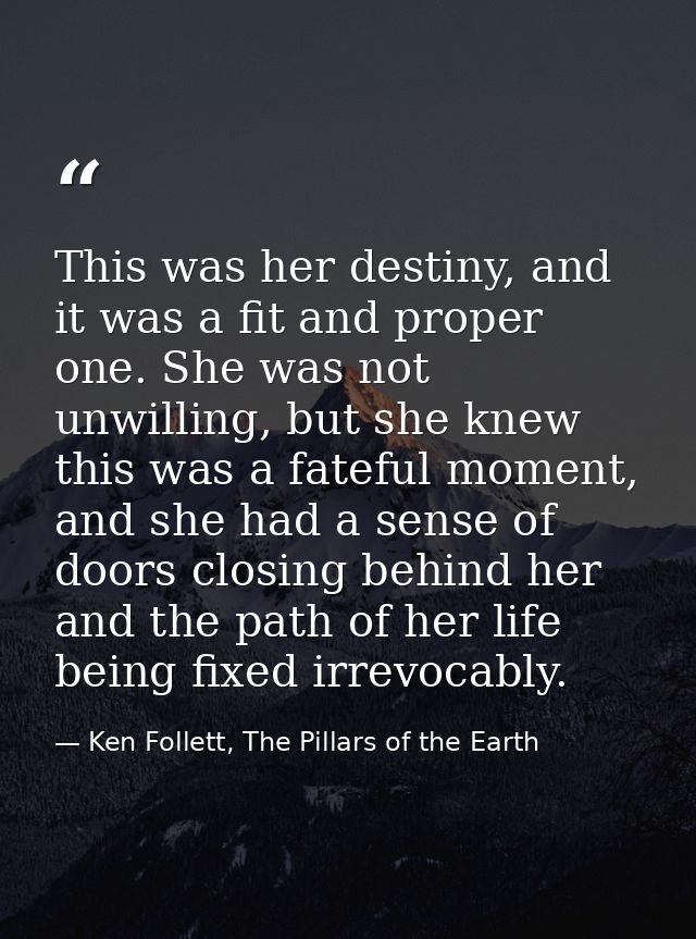 This was her destiny, and it was a fit and proper one. She was not unwilling, but she knew this was a fateful moment, an — Ken Follett, The Pillars of the Earth