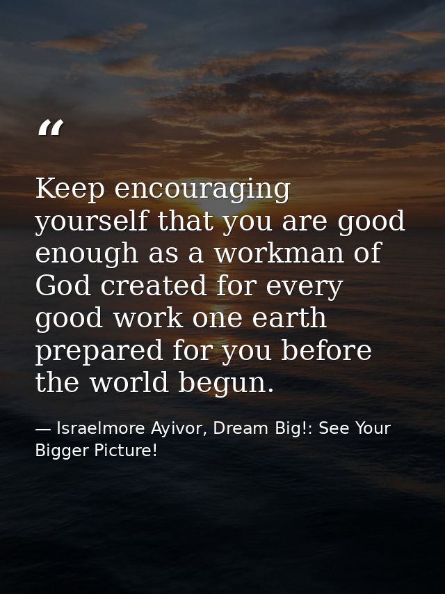 Keep encouraging yourself that you are good enough as a workman of God created for every good work one earth prepared fo — Israelmore Ayivor, Dream Big!: See Your Bigger Picture!