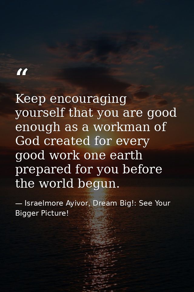 Keep encouraging yourself that you are good enough as a workman of God created for every good work one earth prepared fo — Israelmore Ayivor, Dream Big!: See Your Bigger Picture!