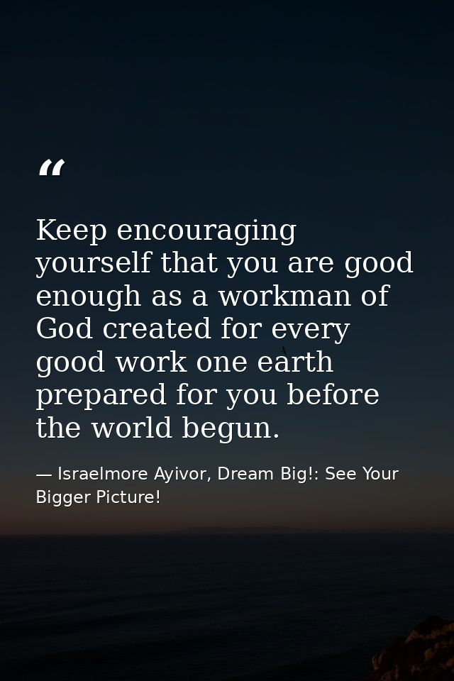 Keep encouraging yourself that you are good enough as a workman of God created for every good work one earth prepared fo — Israelmore Ayivor, Dream Big!: See Your Bigger Picture!