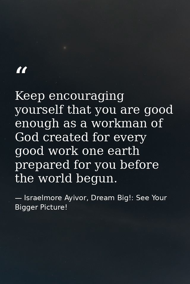 Keep encouraging yourself that you are good enough as a workman of God created for every good work one earth prepared fo — Israelmore Ayivor, Dream Big!: See Your Bigger Picture!