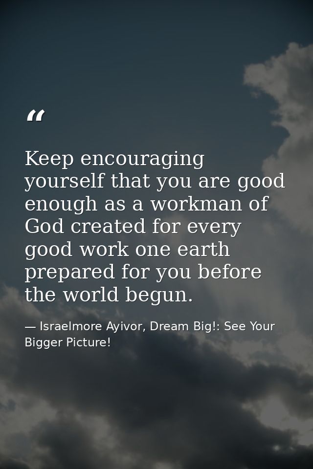 Keep encouraging yourself that you are good enough as a workman of God created for every good work one earth prepared fo — Israelmore Ayivor, Dream Big!: See Your Bigger Picture!