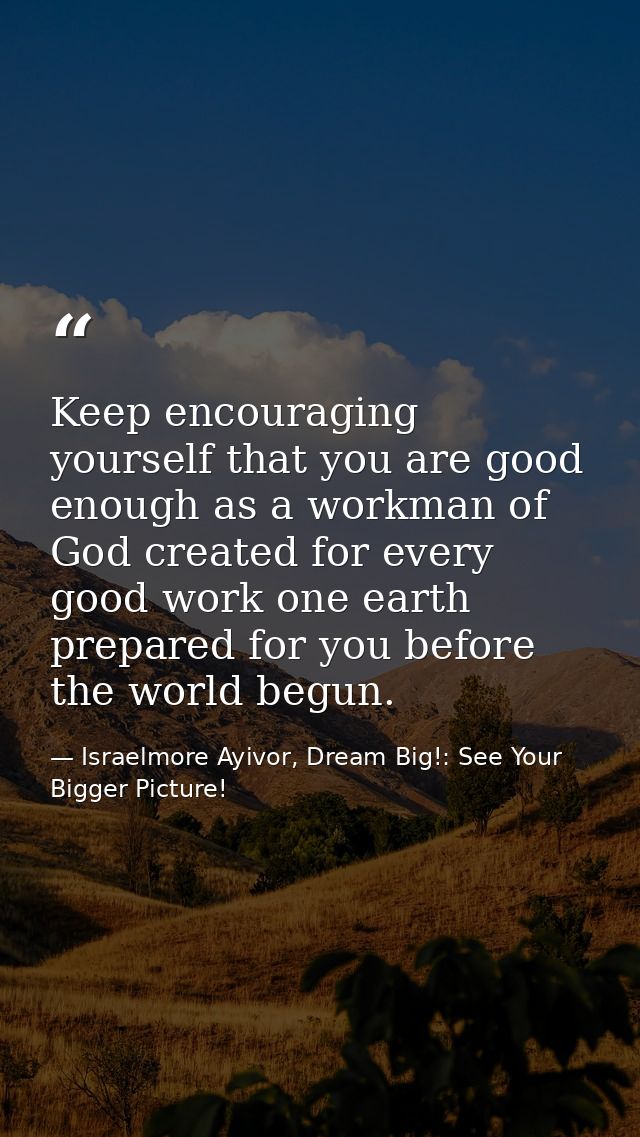 Keep encouraging yourself that you are good enough as a workman of God created for every good work one earth prepared fo — Israelmore Ayivor, Dream Big!: See Your Bigger Picture!