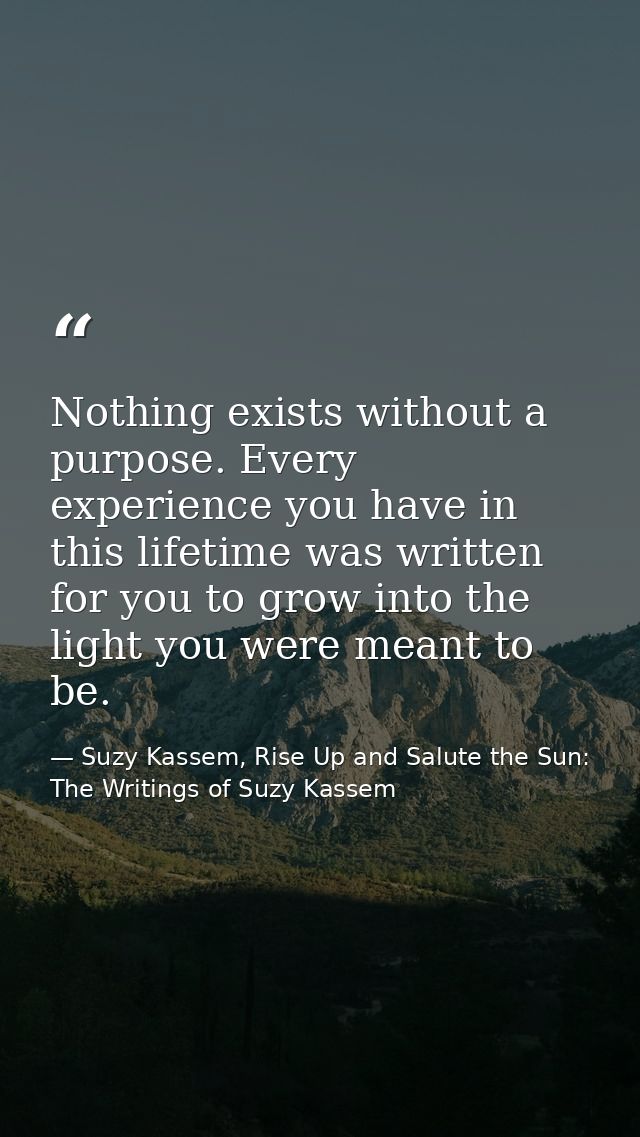 Nothing exists without a purpose. Every experience you have in this lifetime was written for you to grow into the light  — Suzy Kassem, Rise Up and Salute the Sun: The Writings of Suzy Kassem