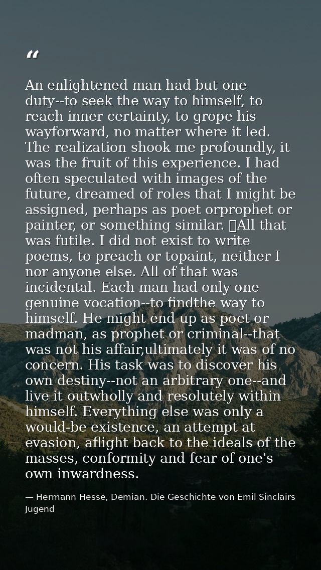 An enlightened man had but one duty--to seek the way to himself, to reach inner certainty, to grope his wayforward, no m — Hermann Hesse, Demian. Die Geschichte von Emil Sinclairs Jugend