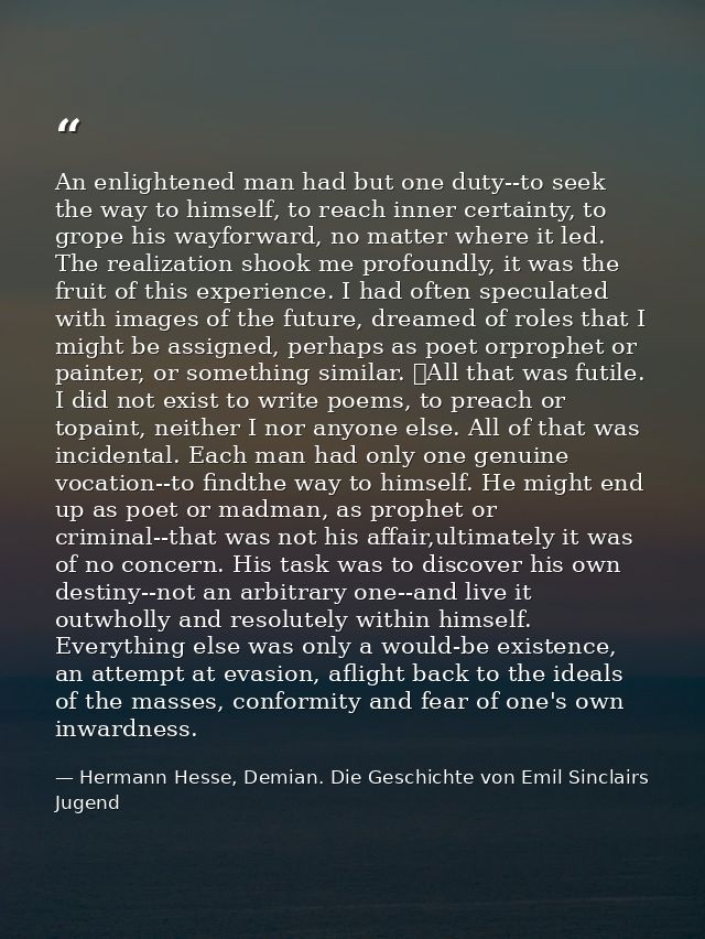 An enlightened man had but one duty--to seek the way to himself, to reach inner certainty, to grope his wayforward, no m — Hermann Hesse, Demian. Die Geschichte von Emil Sinclairs Jugend