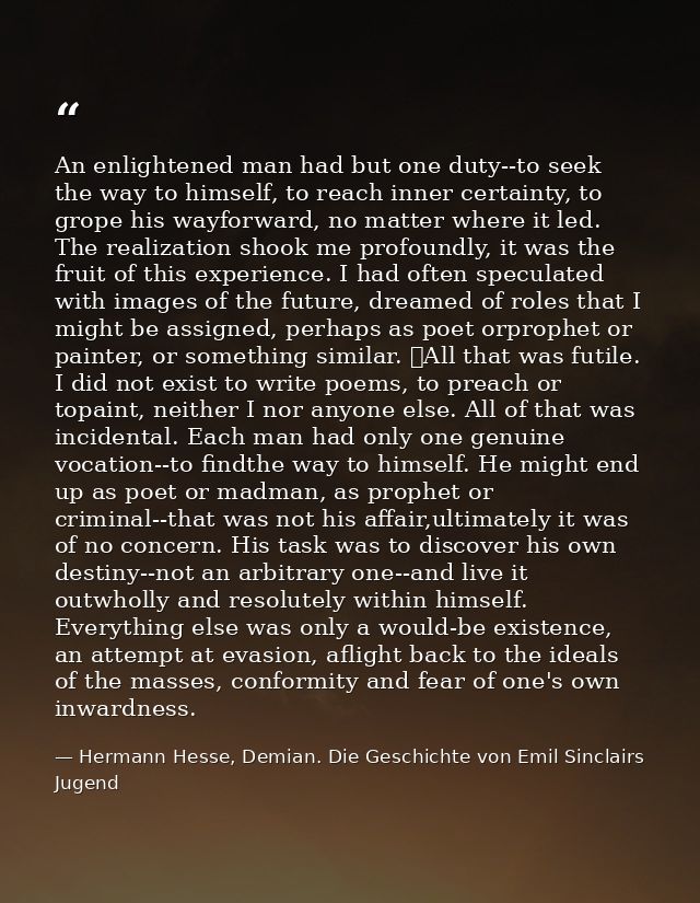 An enlightened man had but one duty--to seek the way to himself, to reach inner certainty, to grope his wayforward, no m — Hermann Hesse, Demian. Die Geschichte von Emil Sinclairs Jugend
