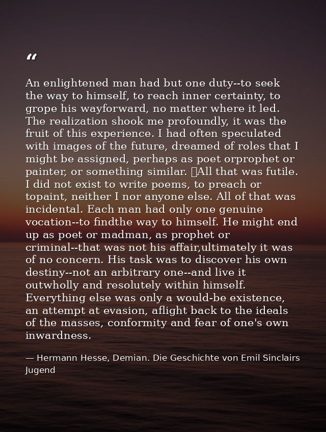 An enlightened man had but one duty--to seek the way to himself, to reach inner certainty, to grope his wayforward, no m — Hermann Hesse, Demian. Die Geschichte von Emil Sinclairs Jugend