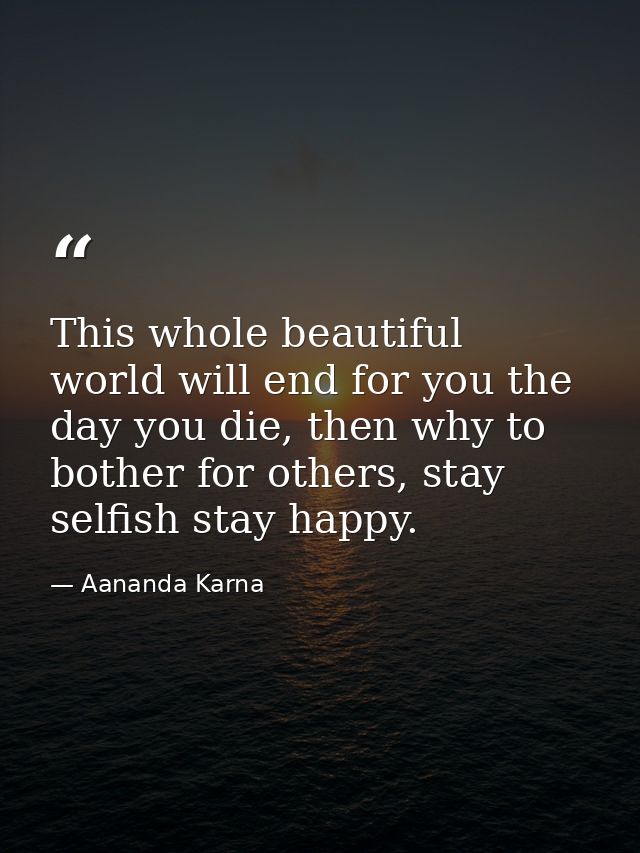This whole beautiful world will end for you the day you die, then why to bother for others, stay selfish stay happy. — Aananda Karna