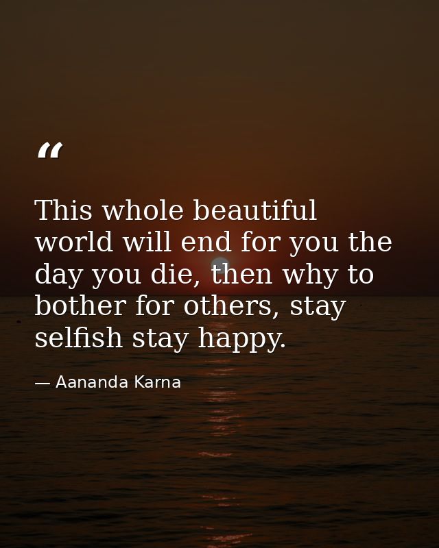 This whole beautiful world will end for you the day you die, then why to bother for others, stay selfish stay happy. — Aananda Karna