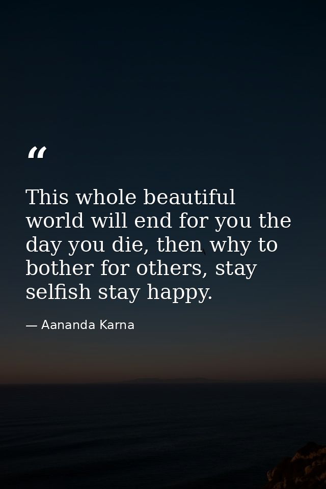 This whole beautiful world will end for you the day you die, then why to bother for others, stay selfish stay happy. — Aananda Karna