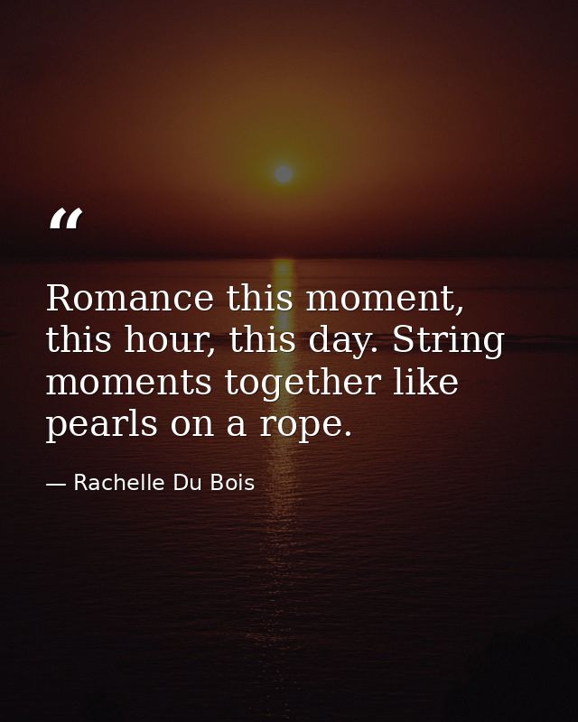 Romance this moment, this hour, this day. String moments together like pearls on a rope. — Rachelle Du Bois