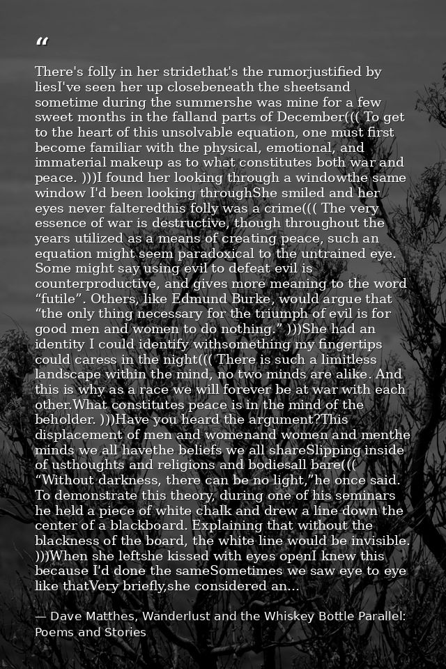 There's folly in her stridethat's the rumorjustified by liesI've seen her up closebeneath the sheetsand sometime during  — Dave Matthes, Wanderlust and the Whiskey Bottle Parallel: Poems and Stories