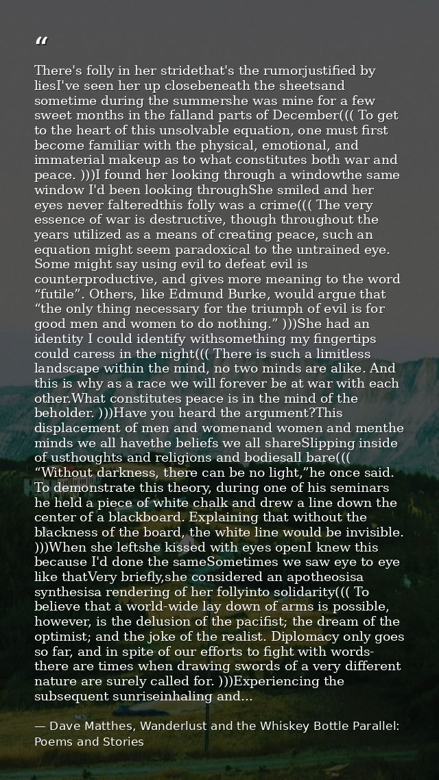 There's folly in her stridethat's the rumorjustified by liesI've seen her up closebeneath the sheetsand sometime during  — Dave Matthes, Wanderlust and the Whiskey Bottle Parallel: Poems and Stories
