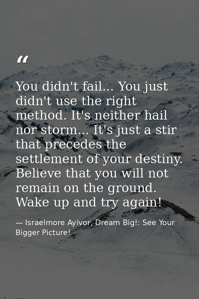 You didn't fail... You just didn't use the right method. It's neither hail nor storm... It's just a stir that precedes t — Israelmore Ayivor, Dream Big!: See Your Bigger Picture!