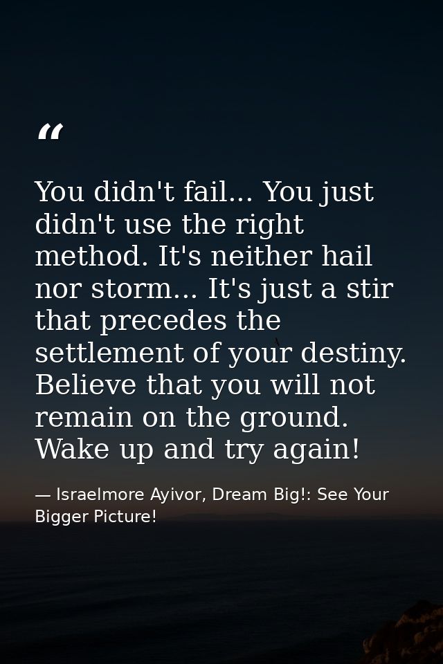 You didn't fail... You just didn't use the right method. It's neither hail nor storm... It's just a stir that precedes t — Israelmore Ayivor, Dream Big!: See Your Bigger Picture!