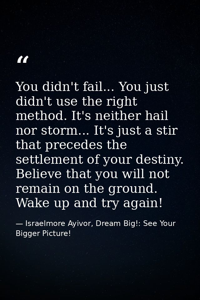 You didn't fail... You just didn't use the right method. It's neither hail nor storm... It's just a stir that precedes t — Israelmore Ayivor, Dream Big!: See Your Bigger Picture!