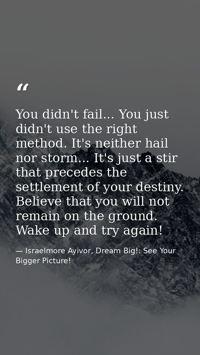 You didn't fail... You just didn't use the right method. It's neither hail nor storm... It's just a stir that precedes t — Israelmore Ayivor, Dream Big!: See Your Bigger Picture!