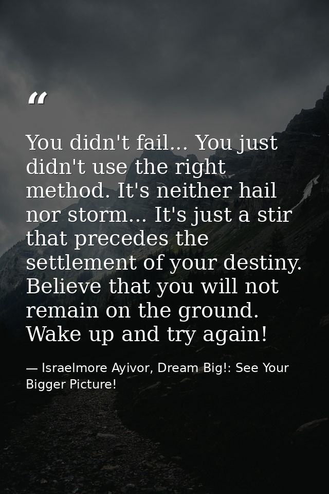 You didn't fail... You just didn't use the right method. It's neither hail nor storm... It's just a stir that precedes t — Israelmore Ayivor, Dream Big!: See Your Bigger Picture!