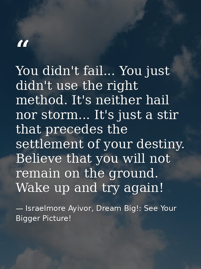 You didn't fail... You just didn't use the right method. It's neither hail nor storm... It's just a stir that precedes t — Israelmore Ayivor, Dream Big!: See Your Bigger Picture!