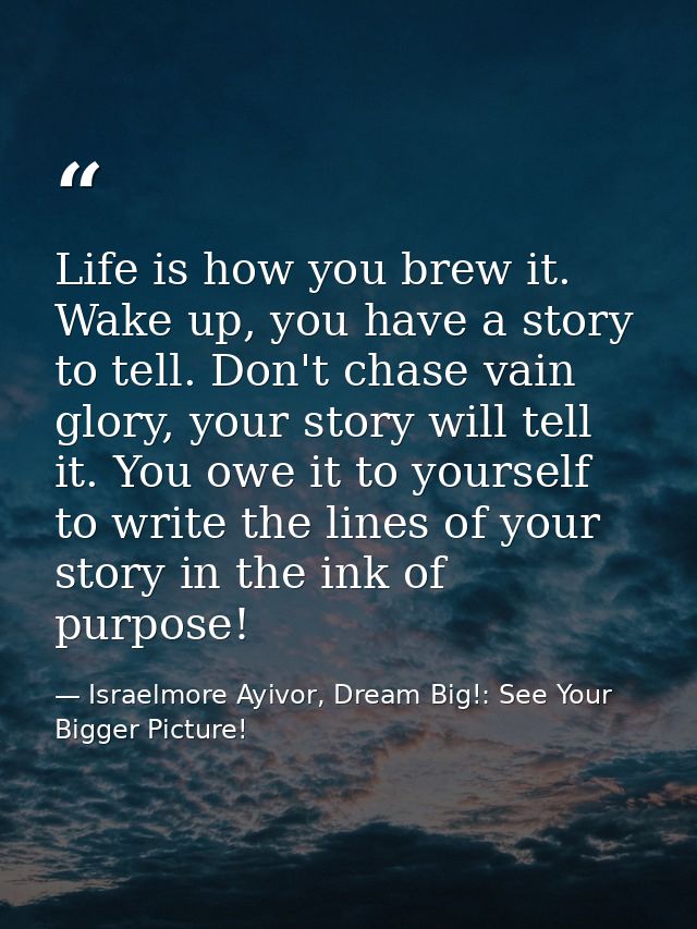 Life is how you brew it. Wake up, you have a story to tell. Don't chase vain glory, your story will tell it. You owe it  — Israelmore Ayivor, Dream Big!: See Your Bigger Picture!