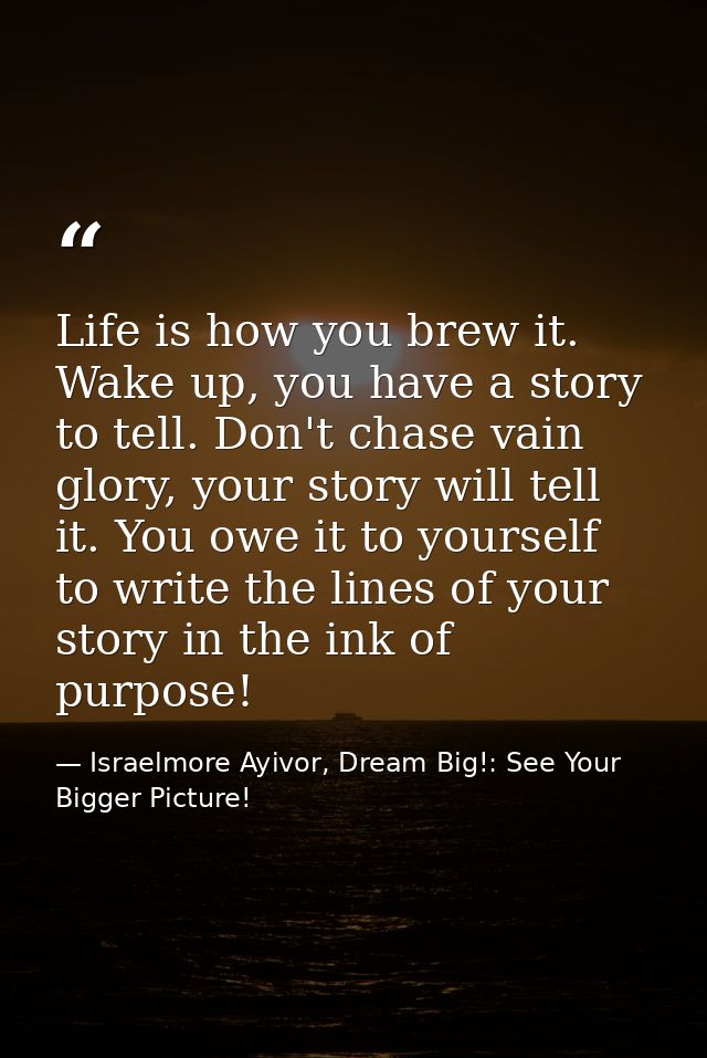 Life is how you brew it. Wake up, you have a story to tell. Don't chase vain glory, your story will tell it. You owe it  — Israelmore Ayivor, Dream Big!: See Your Bigger Picture!